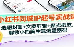 小红书同城IP起号实战课:选题封面+文案剪辑+聚光投放,解锁小而美生意流量